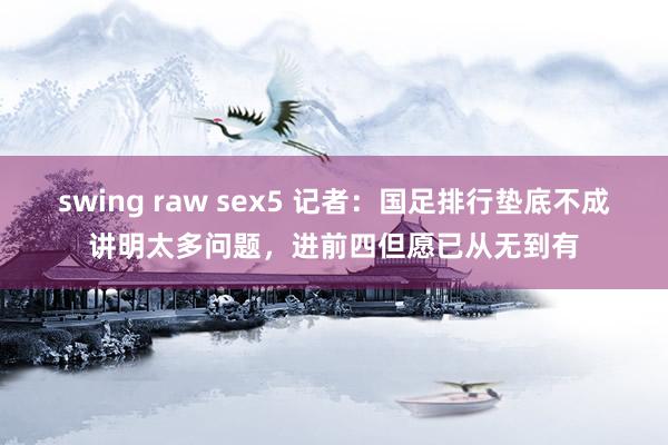 swing raw sex5 记者：国足排行垫底不成讲明太多问题，进前四但愿已从无到有