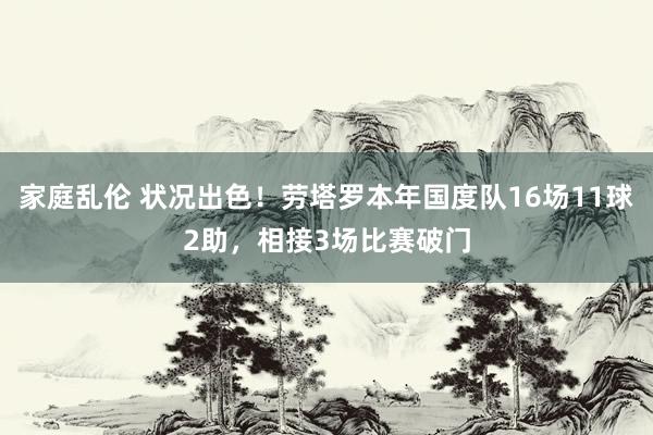 家庭乱伦 状况出色！劳塔罗本年国度队16场11球2助，相接3场比赛破门