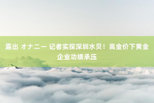 露出 オナニー 记者实探深圳水贝！高金价下黄金企业功绩承压