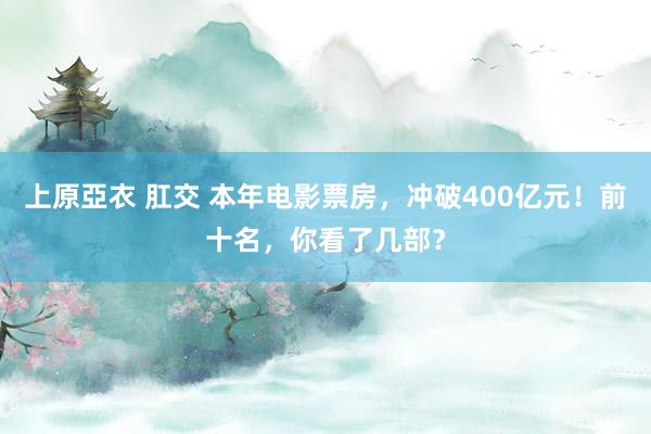 上原亞衣 肛交 本年电影票房，冲破400亿元！前十名，你看了几部？