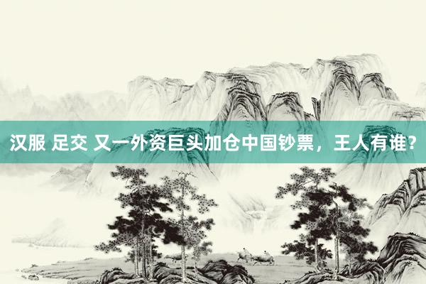 汉服 足交 又一外资巨头加仓中国钞票，王人有谁？