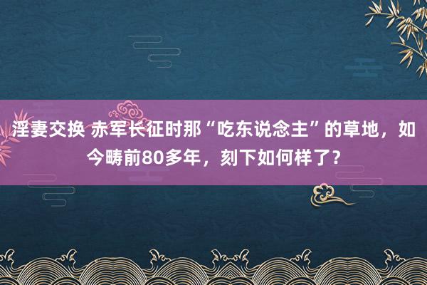 淫妻交换 赤军长征时那“吃东说念主”的草地，如今畴前80多年，刻下如何样了？