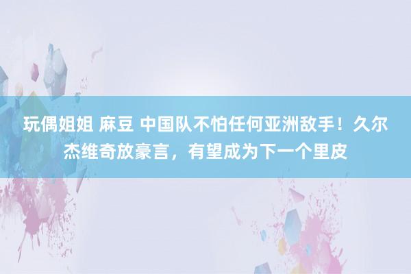 玩偶姐姐 麻豆 中国队不怕任何亚洲敌手！久尔杰维奇放豪言，有望成为下一个里皮