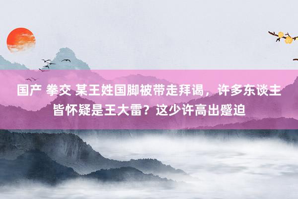 国产 拳交 某王姓国脚被带走拜谒，许多东谈主皆怀疑是王大雷？这少许高出蹙迫