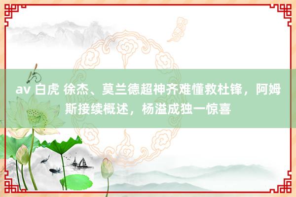 av 白虎 徐杰、莫兰德超神齐难懂救杜锋，阿姆斯接续概述，杨溢成独一惊喜