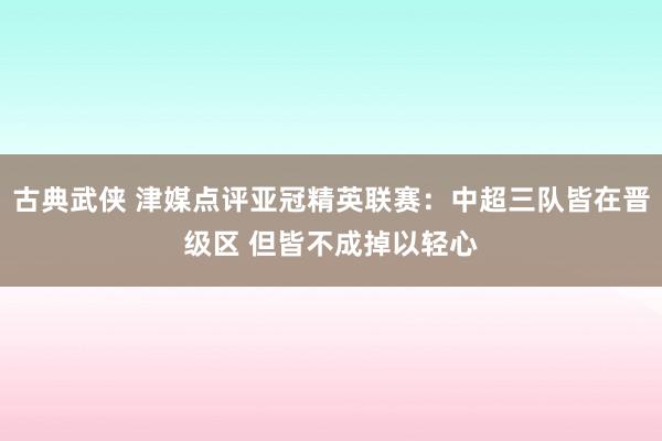 古典武侠 津媒点评亚冠精英联赛：中超三队皆在晋级区 但皆不成掉以轻心