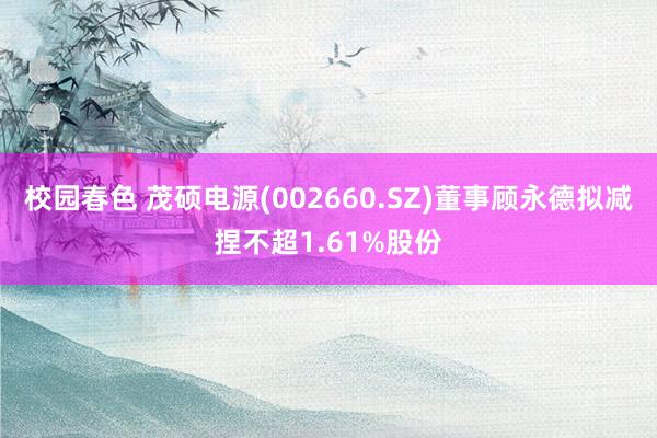 校园春色 茂硕电源(002660.SZ)董事顾永德拟减捏不超1.61%股份