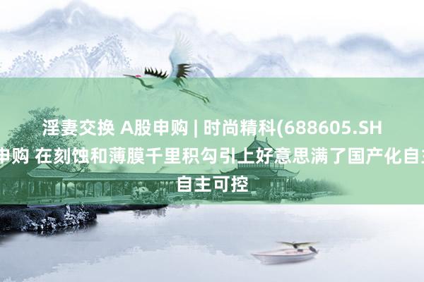 淫妻交换 A股申购 | 时尚精科(688605.SH)开启申购 在刻蚀和薄膜千里积勾引上好意思满了国产化自主可控