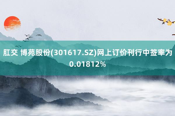 肛交 博苑股份(301617.SZ)网上订价刊行中签率为0.01812%