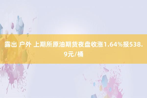 露出 户外 上期所原油期货夜盘收涨1.64%报538.9元/桶