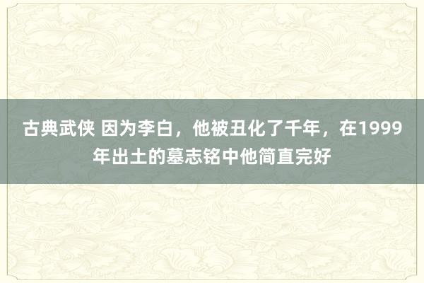 古典武侠 因为李白，他被丑化了千年，在1999年出土的墓志铭中他简直完好