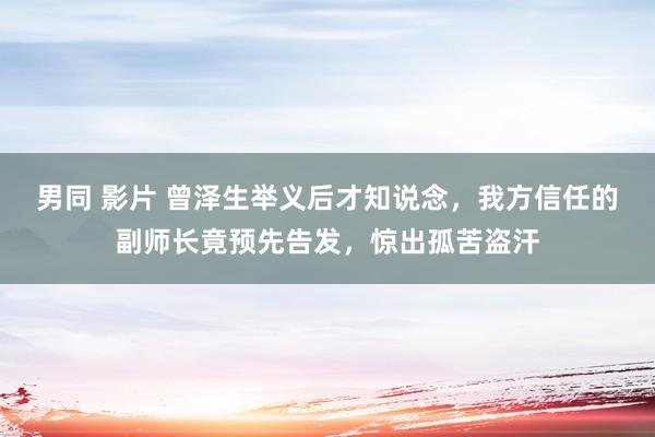 男同 影片 曾泽生举义后才知说念，我方信任的副师长竟预先告发，惊出孤苦盗汗