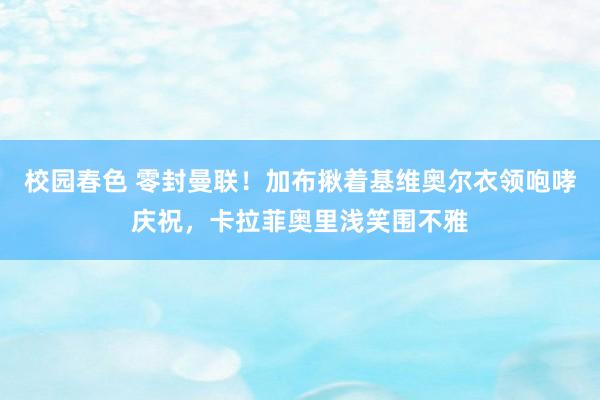 校园春色 零封曼联！加布揪着基维奥尔衣领咆哮庆祝，卡拉菲奥里浅笑围不雅