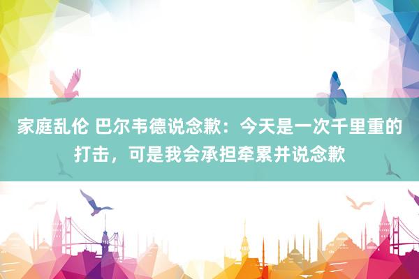 家庭乱伦 巴尔韦德说念歉：今天是一次千里重的打击，可是我会承担牵累并说念歉