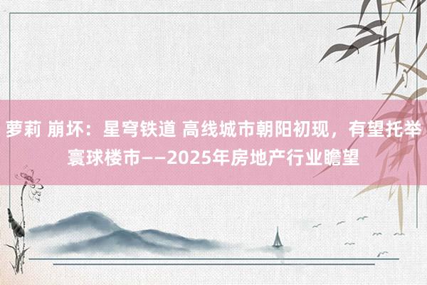 萝莉 崩坏：星穹铁道 高线城市朝阳初现，有望托举寰球楼市——2025年房地产行业瞻望