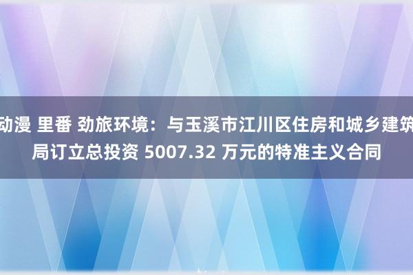 动漫 里番 劲旅环境：与玉溪市江川区住房和城乡建筑局订立总投资 5007.32 万元的特准主义合同