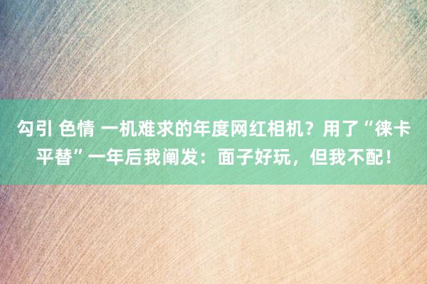 勾引 色情 一机难求的年度网红相机？用了“徕卡平替”一年后我阐发：面子好玩，但我不配！