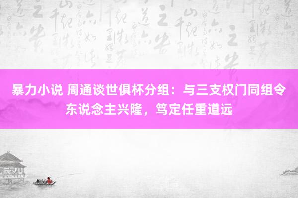 暴力小说 周通谈世俱杯分组：与三支权门同组令东说念主兴隆，笃定任重道远