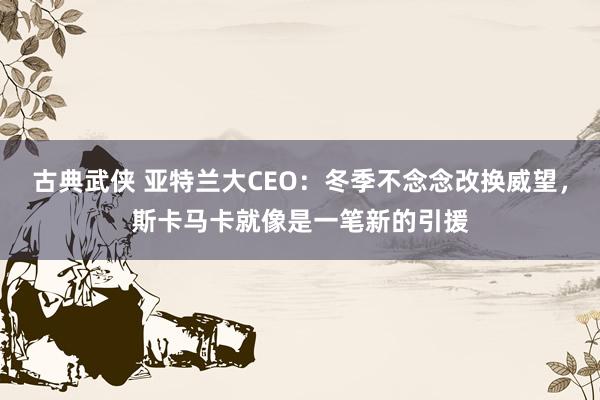 古典武侠 亚特兰大CEO：冬季不念念改换威望，斯卡马卡就像是一笔新的引援