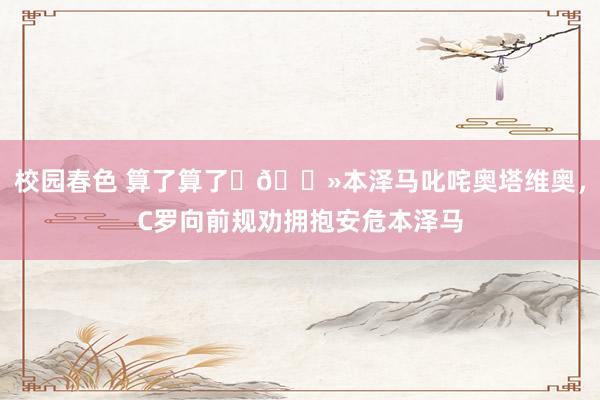 校园春色 算了算了✋🏻本泽马叱咤奥塔维奥，C罗向前规劝拥抱安危本泽马