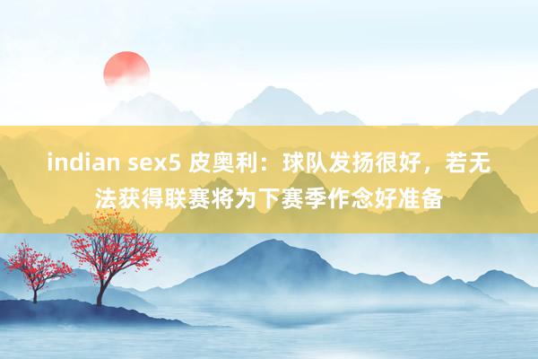 indian sex5 皮奥利：球队发扬很好，若无法获得联赛将为下赛季作念好准备