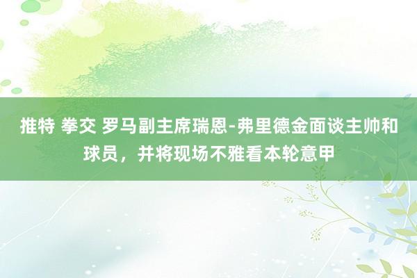 推特 拳交 罗马副主席瑞恩-弗里德金面谈主帅和球员，并将现场不雅看本轮意甲