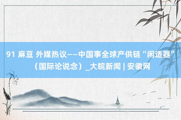 91 麻豆 外媒热议——中国事全球产供链“闲适器”（国际论说念）_大皖新闻 | 安徽网