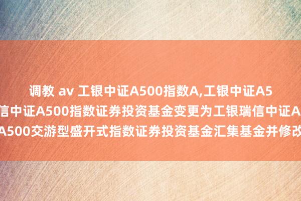 调教 av 工银中证A500指数A，工银中证A500指数C: 对于工银瑞信中证A500指数证券投资基金变更为工银瑞信中证A500交游型盛开式指数证券投资基金汇集基金并修改基金合同、托管左券的公告