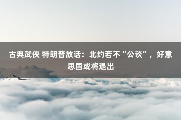 古典武侠 特朗普放话：北约若不“公谈”，好意思国或将退出