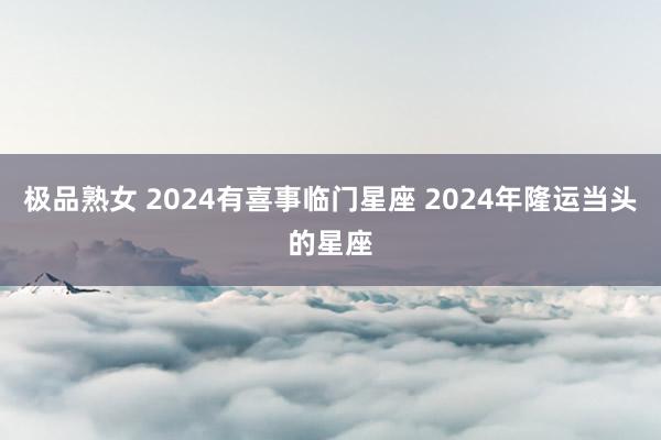 极品熟女 2024有喜事临门星座 2024年隆运当头的星座