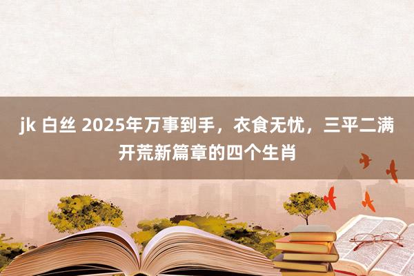 jk 白丝 2025年万事到手，衣食无忧，三平二满开荒新篇章的四个生肖