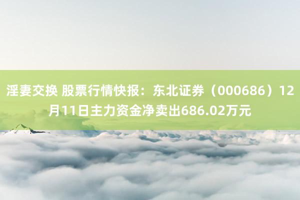 淫妻交换 股票行情快报：东北证券（000686）12月11日主力资金净卖出686.02万元