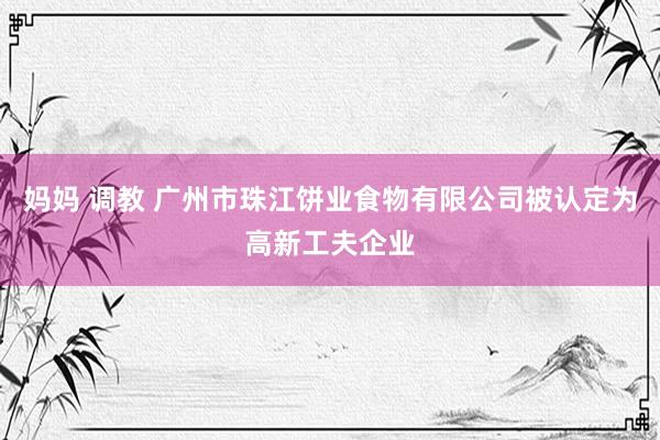 妈妈 调教 广州市珠江饼业食物有限公司被认定为高新工夫企业