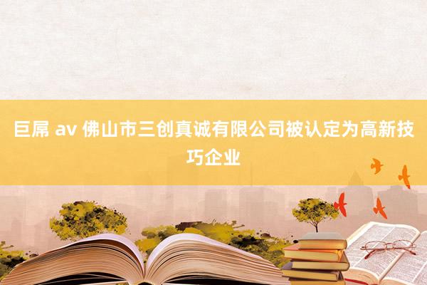 巨屌 av 佛山市三创真诚有限公司被认定为高新技巧企业