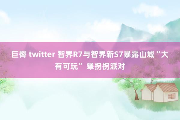 巨臀 twitter 智界R7与智界新S7暴露山城“大有可玩” 犟拐拐派对