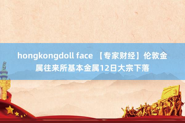 hongkongdoll face 【专家财经】伦敦金属往来所基本金属12日大宗下落