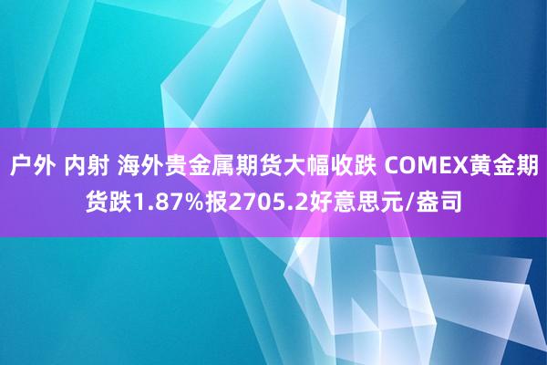 户外 内射 海外贵金属期货大幅收跌 COMEX黄金期货跌1.87%报2705.2好意思元/盎司