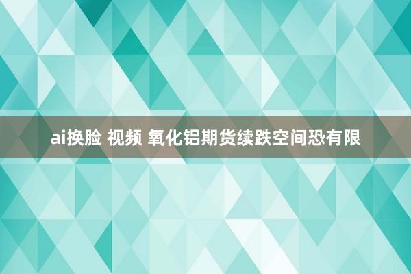 ai换脸 视频 氧化铝期货续跌空间恐有限