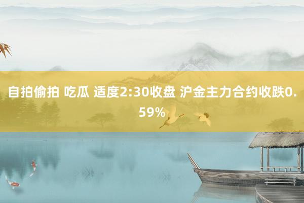 自拍偷拍 吃瓜 适度2:30收盘 沪金主力合约收跌0.59%