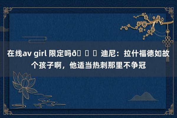 在线av girl 限定吗😅迪尼：拉什福德如故个孩子啊，他适当热刺那里不争冠