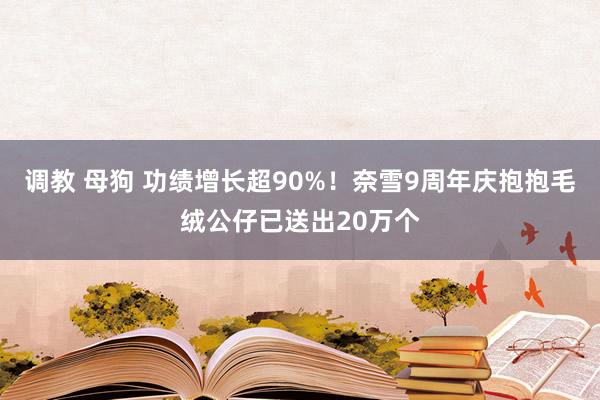 调教 母狗 功绩增长超90%！奈雪9周年庆抱抱毛绒公仔已送出20万个