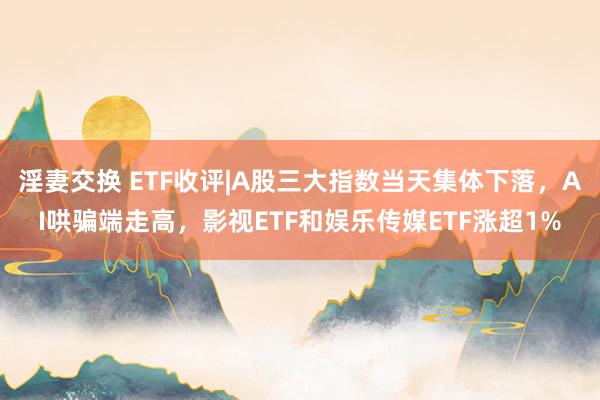 淫妻交换 ETF收评|A股三大指数当天集体下落，AI哄骗端走高，影视ETF和娱乐传媒ETF涨超1%