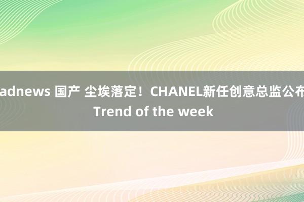 badnews 国产 尘埃落定！CHANEL新任创意总监公布 | Trend of the week