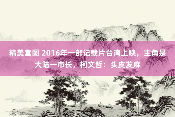 精美套图 2016年一部记载片台湾上映，主角是大陆一市长，柯文哲：头皮发麻