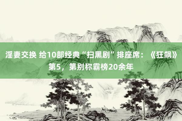 淫妻交换 给10部经典“扫黑剧”排座席：《狂飙》第5，第别称霸榜20余年