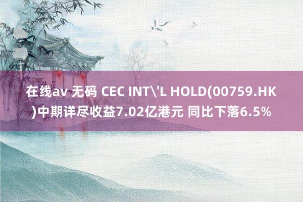 在线av 无码 CEC INT'L HOLD(00759.HK)中期详尽收益7.02亿港元 同比下落6.5%