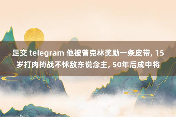 足交 telegram 他被曾克林奖励一条皮带， 15岁打肉搏战不怵敌东说念主， 50年后成中将