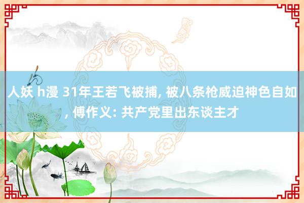 人妖 h漫 31年王若飞被捕， 被八条枪威迫神色自如， 傅作义: 共产党里出东谈主才