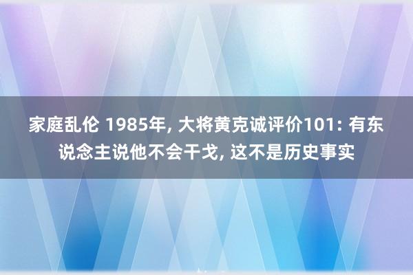 家庭乱伦 1985年， 大将黄克诚评价101: 有东说念主说他不会干戈， 这不是历史事实