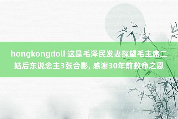 hongkongdoll 这是毛泽民发妻探望毛主席二姑后东说念主3张合影， 感谢30年前救命之恩